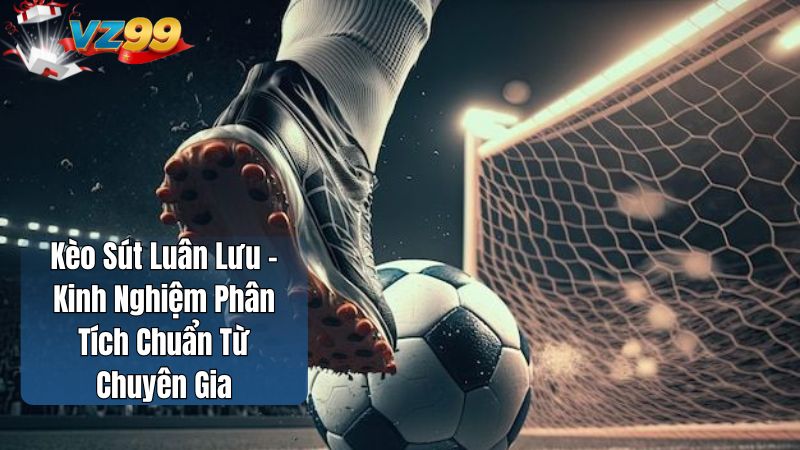 Kèo Sút Luân Lưu – Kinh Nghiệm Phân Tích Chuẩn Từ Chuyên Gia